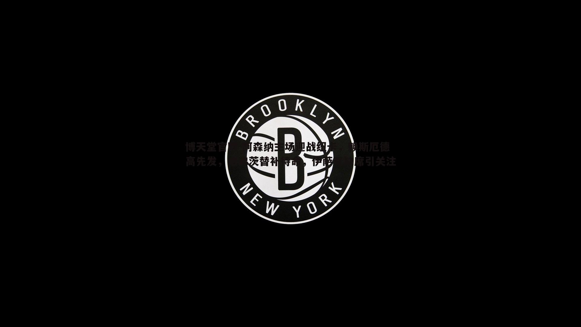 博天堂官网-阿森纳主场迎战纽卡,赖斯厄德高先发,哈弗茨替补待命,伊萨克缺席引关注 博天堂官网-阿森纳主场迎战纽卡,赖斯厄德高先发,哈弗茨替补待命,伊萨克缺席引关注