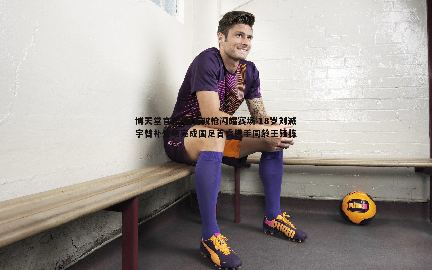 博天堂官网-国青双枪闪耀赛场 18岁刘诚宇替补登场完成国足首秀携手同龄王钰栋